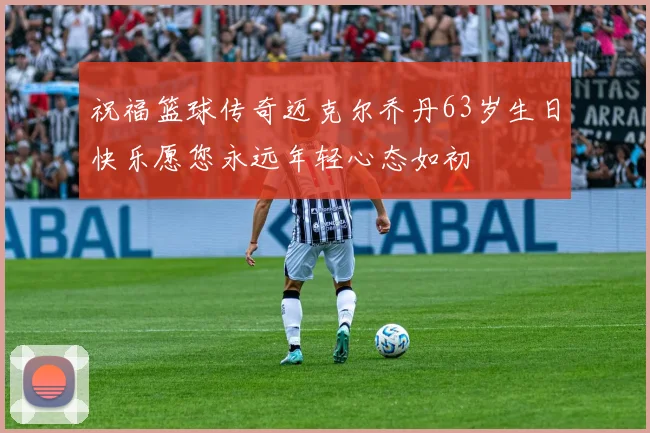 祝福篮球传奇迈克尔乔丹63岁生日快乐愿您永远年轻心态如初