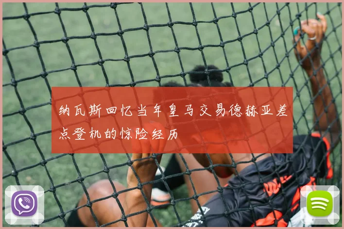 纳瓦斯回忆当年皇马交易德赫亚差点登机的惊险经历