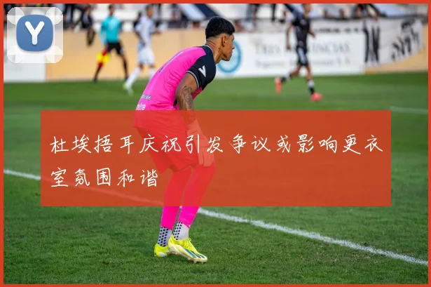 杜埃捂耳庆祝引发争议或影响更衣室氛围和谐
