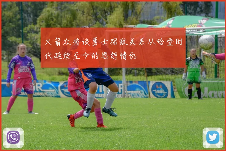 火箭众将谈勇士宿敌关系从哈登时代延续至今的恩怨情仇