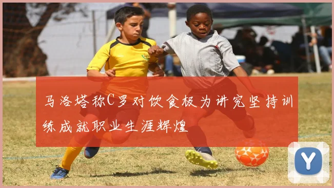 马洛塔称C罗对饮食极为讲究坚持训练成就职业生涯辉煌