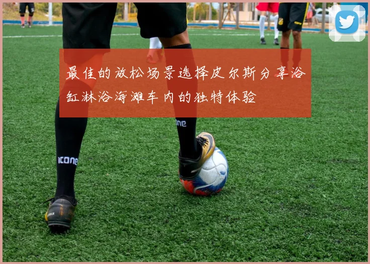 最佳的放松场景选择皮尔斯分享浴缸淋浴海滩车内的独特体验