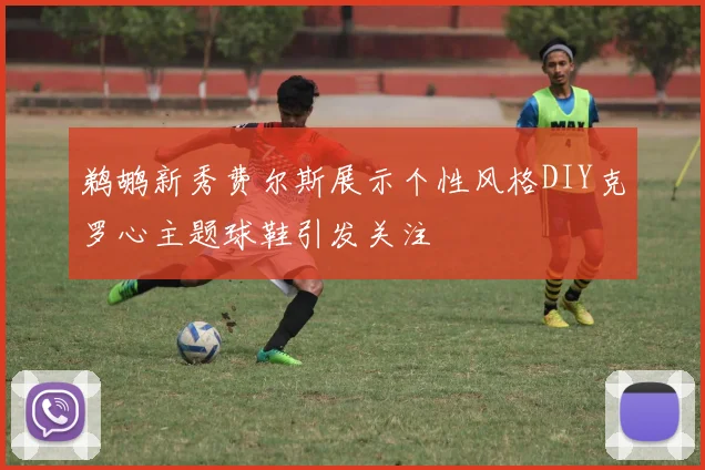 鹈鹕新秀费尔斯展示个性风格DIY克罗心主题球鞋引发关注