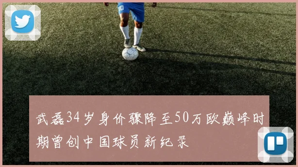 武磊34岁身价骤降至50万欧巅峰时期曾创中国球员新纪录