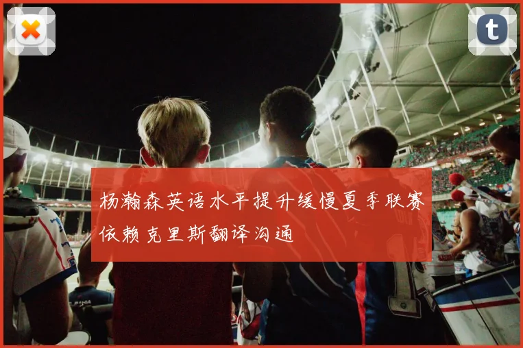杨瀚森英语水平提升缓慢夏季联赛依赖克里斯翻译沟通