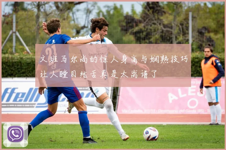 文班马尔尚的惊人身高与娴熟技巧让人瞠目结舌真是太离谱了
