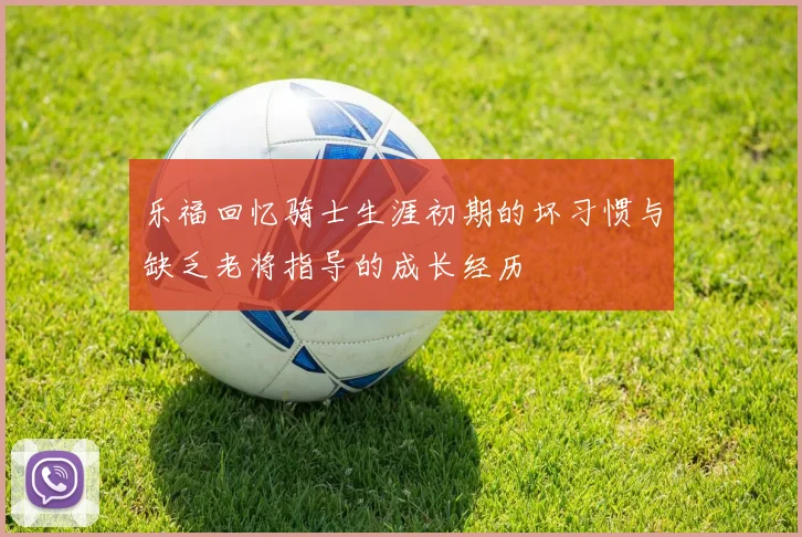 乐福回忆骑士生涯初期的坏习惯与缺乏老将指导的成长经历