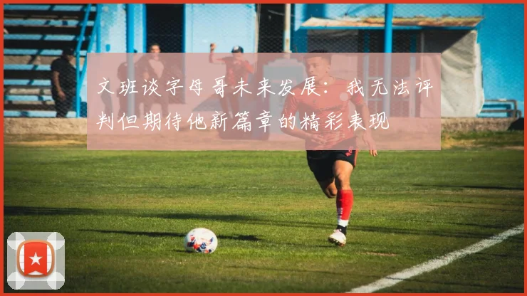 文班谈字母哥未来发展：我无法评判但期待他新篇章的精彩表现