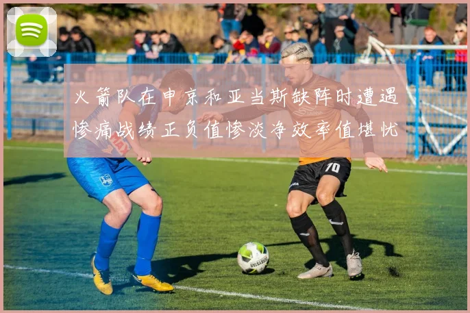 火箭队在申京和亚当斯缺阵时遭遇惨痛战绩正负值惨淡净效率值堪忧
